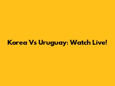 Korea Vs Uruguay: Watch Live!