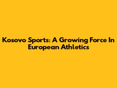 Kosovo Sports: A Growing Force In European Athletics