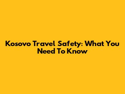 Kosovo Travel Safety: What You Need To Know