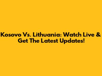 Kosovo Vs. Lithuania: Watch Live & Get The Latest Updates!
