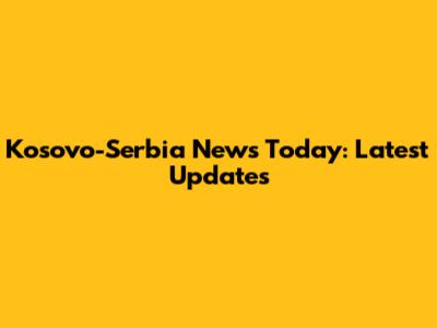 Kosovo-Serbia News Today: Latest Updates