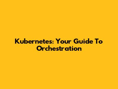 Kubernetes: Your Guide To Orchestration