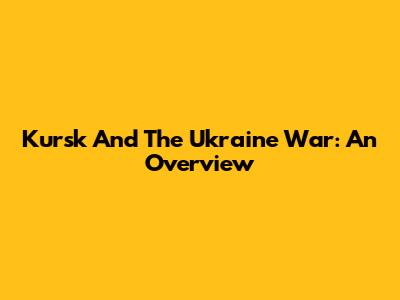 Kursk And The Ukraine War: An Overview