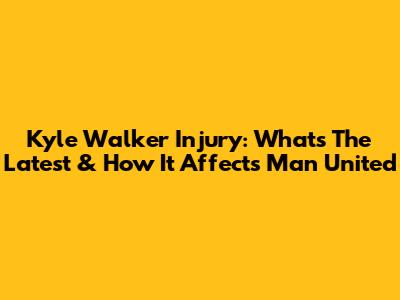 Kyle Walker Injury: What's The Latest & How It Affects Man United