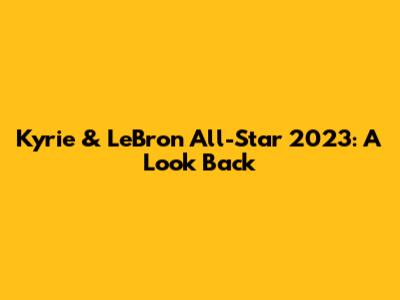 Kyrie & LeBron All-Star 2023: A Look Back