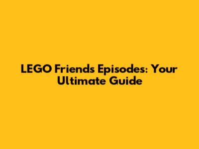 LEGO Friends Episodes: Your Ultimate Guide