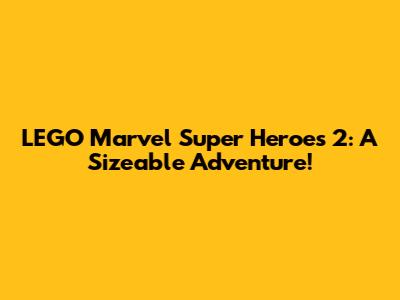 LEGO Marvel Super Heroes 2: A Sizeable Adventure!