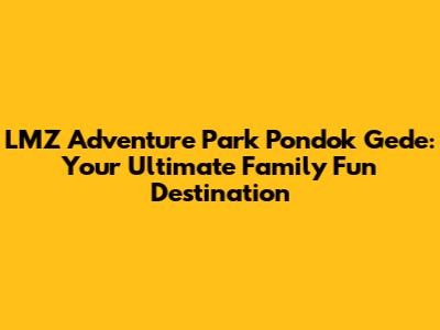 LMZ Adventure Park Pondok Gede: Your Ultimate Family Fun Destination