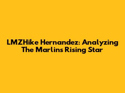 LMZHike Hernandez: Analyzing The Marlins' Rising Star