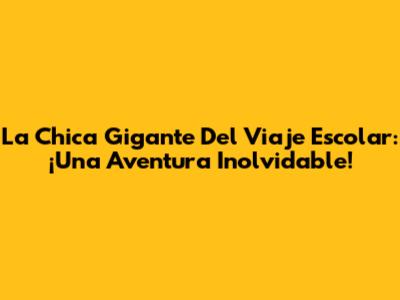 La Chica Gigante Del Viaje Escolar: ¡Una Aventura Inolvidable!