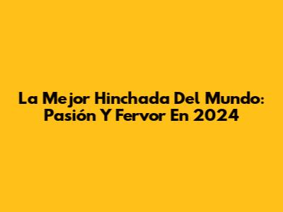 La Mejor Hinchada Del Mundo: Pasión Y Fervor En 2024