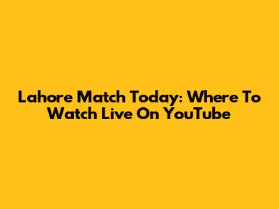 Lahore Match Today: Where To Watch Live On YouTube