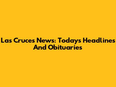 Las Cruces News: Today's Headlines And Obituaries