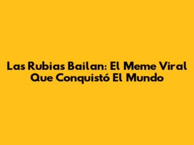 Las Rubias Bailan: El Meme Viral Que Conquistó El Mundo