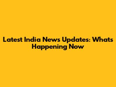 Latest India News Updates: What's Happening Now