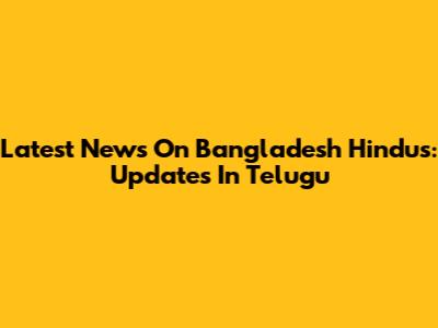 Latest News On Bangladesh Hindus: Updates In Telugu