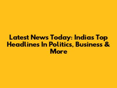 Latest News Today: India's Top Headlines In Politics, Business & More