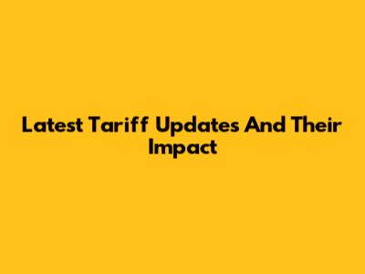 Latest Tariff Updates And Their Impact