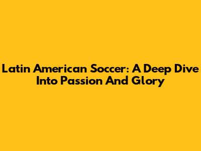 Latin American Soccer: A Deep Dive Into Passion And Glory