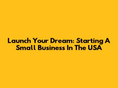 Launch Your Dream: Starting A Small Business In The USA
