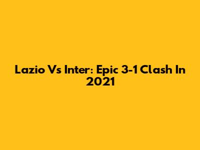 Lazio Vs Inter: Epic 3-1 Clash In 2021