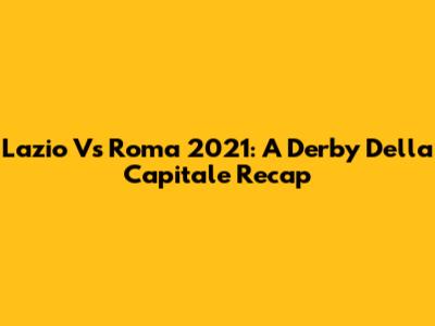 Lazio Vs Roma 2021: A Derby Della Capitale Recap
