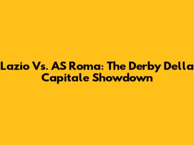 Lazio Vs. AS Roma: The Derby Della Capitale Showdown