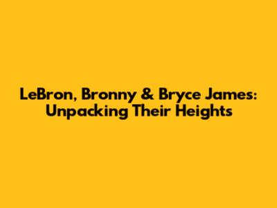 LeBron, Bronny & Bryce James: Unpacking Their Heights
