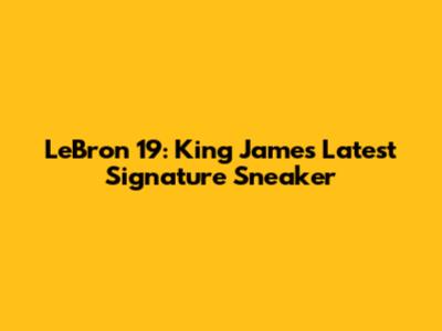 LeBron 19: King James' Latest Signature Sneaker