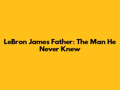 LeBron James' Father: The Man He Never Knew
