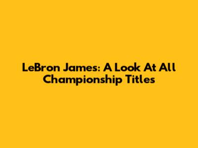 LeBron James: A Look At All Championship Titles