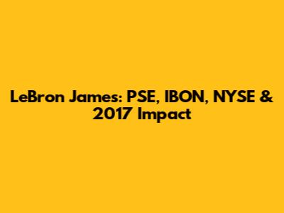 LeBron James: PSE, IBON, NYSE & 2017 Impact