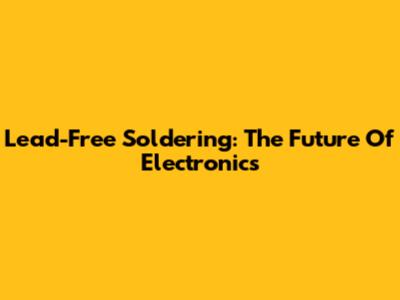 Lead-Free Soldering: The Future Of Electronics