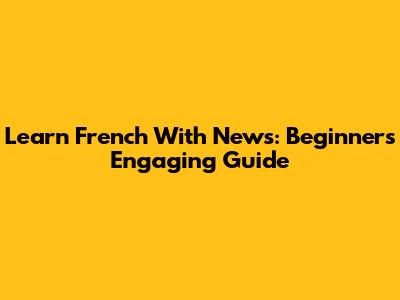 Learn French With News: Beginner's Engaging Guide