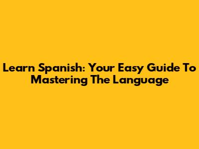 Learn Spanish: Your Easy Guide To Mastering The Language