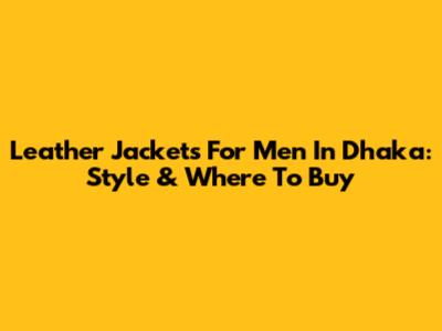 Leather Jackets For Men In Dhaka: Style & Where To Buy