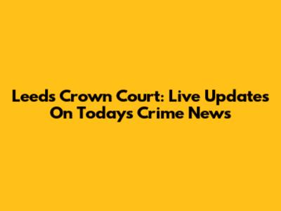 Leeds Crown Court: Live Updates On Today's Crime News