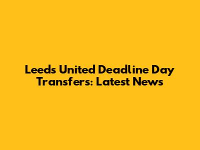 Leeds United Deadline Day Transfers: Latest News