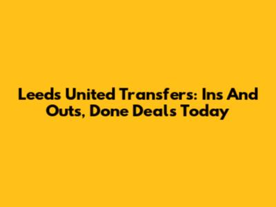 Leeds United Transfers: Ins And Outs, Done Deals Today