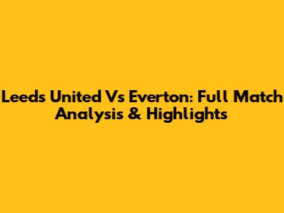 Leeds United Vs Everton: Full Match Analysis & Highlights