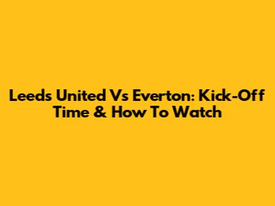 Leeds United Vs Everton: Kick-Off Time & How To Watch