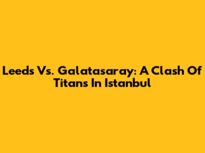 Leeds Vs. Galatasaray: A Clash Of Titans In Istanbul