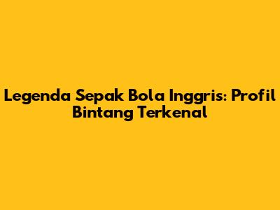Legenda Sepak Bola Inggris: Profil Bintang Terkenal