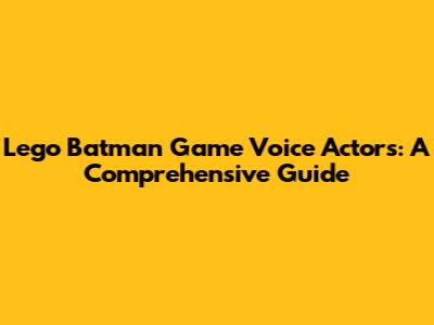 Lego Batman Game Voice Actors: A Comprehensive Guide