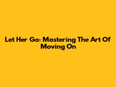 Let Her Go: Mastering The Art Of Moving On