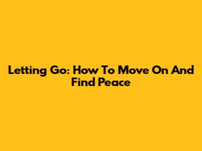 Letting Go: How To Move On And Find Peace