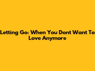 Letting Go: When You Don't Want To Love Anymore