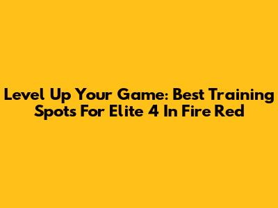 Level Up Your Game: Best Training Spots For Elite 4 In Fire Red