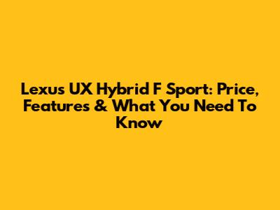 Lexus UX Hybrid F Sport: Price, Features & What You Need To Know
