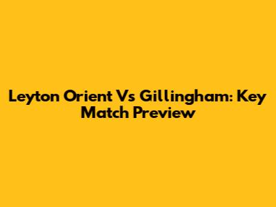 Leyton Orient Vs Gillingham: Key Match Preview